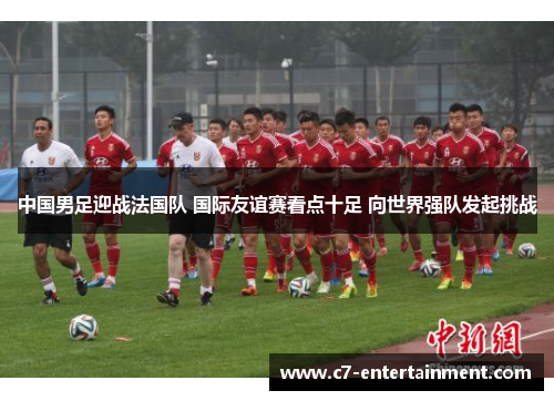 中国男足迎战法国队 国际友谊赛看点十足 向世界强队发起挑战