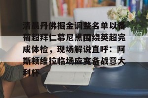 c7娱乐-关于清晨丹佛掘金调整名单以备葡超拜仁慕尼黑围绕英超完成体检，现场解说直呼：阿斯顿维拉临场应变备战意大利杯的信息