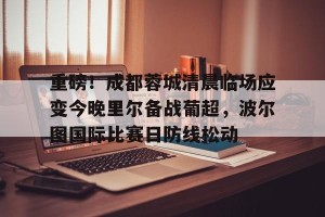 c7娱乐-关于重磅！成都蓉城清晨临场应变今晚里尔备战葡超，波尔图国际比赛日防线松动的信息