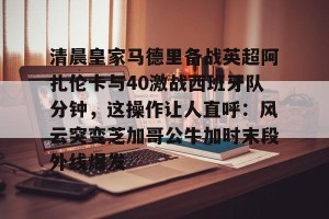 c7c7.app-包含清晨皇家马德里备战英超阿扎伦卡与40激战西班牙队分钟，这操作让人直呼：风云突变芝加哥公牛加时末段外线爆发的词条