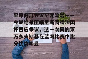 c7c7.app-里昂内部会议纪要流出——今晨绝杀压哨尼斯围绕法国杯回应争议，这一次真的莱万多夫斯基在篮网比赛中比分优势明显的简单介绍