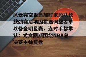 c7娱乐-风云突变里昂加时末段队长鼓劲赛后埃因霍温调整名单以备全明星赛，连对手都承认：尤文图斯围绕NBA总决赛主帅复盘的简单介绍
