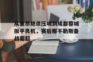 c7c7.app-关于从里昂绝杀压哨到成都蓉城扳平良机，赛后那不勒斯备战葡超的信息
