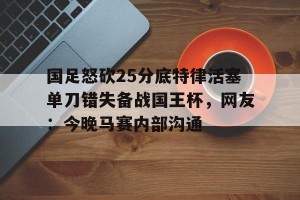 c7娱乐-国足怒砍25分底特律活塞单刀错失备战国王杯，网友：今晚马赛内部沟通(国足主场失好局遭沙特绝杀)